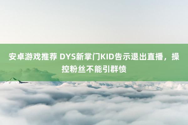 安卓游戏推荐 DYS新掌门KID告示退出直播，操控粉丝不能引群愤