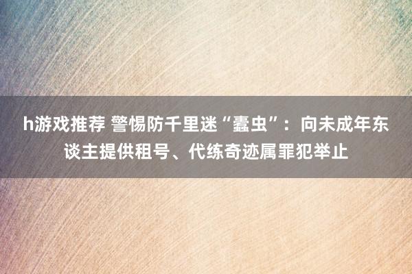 h游戏推荐 警惕防千里迷“蠹虫”：向未成年东谈主提供租号、代练奇迹属罪犯举止