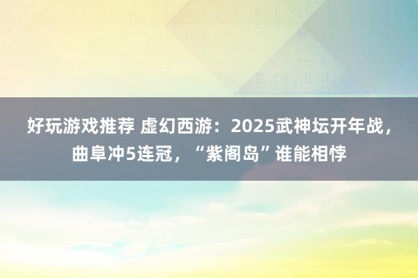 好玩游戏推荐 虚幻西游：2025武神坛开年战，曲阜冲5连冠，“紫阁岛”谁能相悖