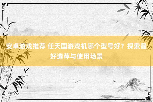 安卓游戏推荐 任天国游戏机哪个型号好？探索最好遴荐与使用场景