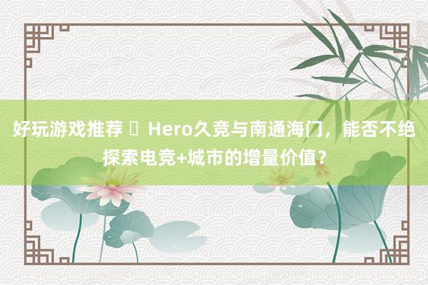 好玩游戏推荐 ​Hero久竞与南通海门，能否不绝探索电竞+城市的增量价值？