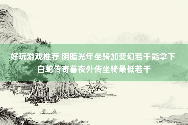 好玩游戏推荐 阴暗光年坐骑加变幻若干能拿下 白蛇传奇暮夜外传坐骑最低若干