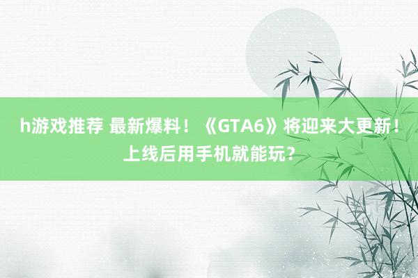 h游戏推荐 最新爆料！《GTA6》将迎来大更新！上线后用手机就能玩？