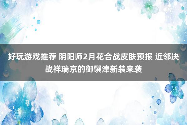 好玩游戏推荐 阴阳师2月花合战皮肤预报 近邻决战祥瑞京的御馔津新装来袭