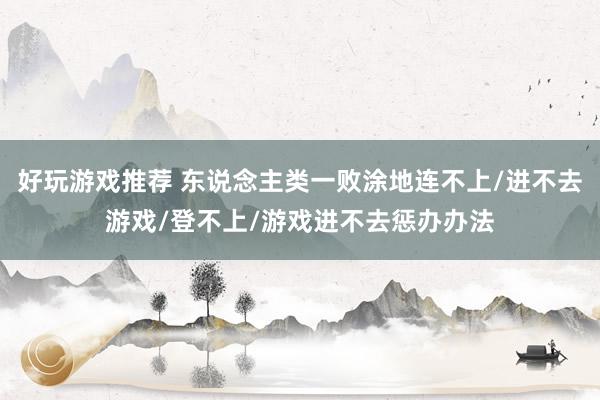 好玩游戏推荐 东说念主类一败涂地连不上/进不去游戏/登不上/游戏进不去惩办办法