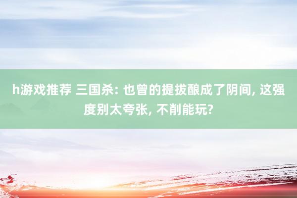 h游戏推荐 三国杀: 也曾的提拔酿成了阴间, 这强度别太夸张, 不削能玩?