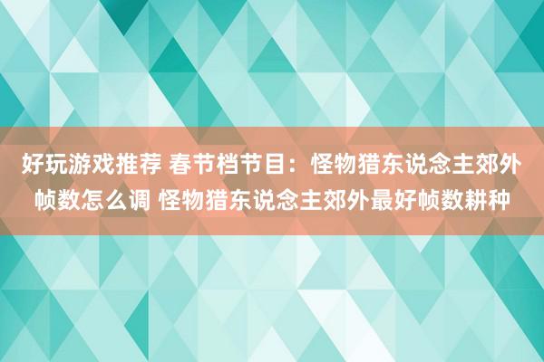 好玩游戏推荐 春节档节目：怪物猎东说念主郊外帧数怎么调 怪物猎东说念主郊外最好帧数耕种