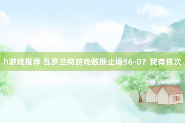 h游戏推荐 瓦罗兰特游戏数据止境36-0？我有依次