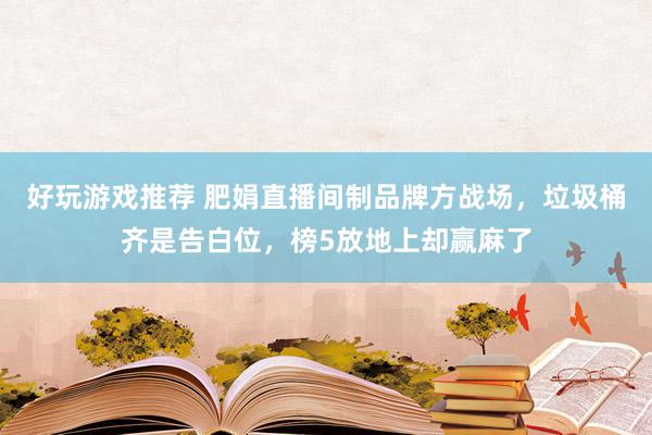 好玩游戏推荐 肥娟直播间制品牌方战场，垃圾桶齐是告白位，榜5放地上却赢麻了