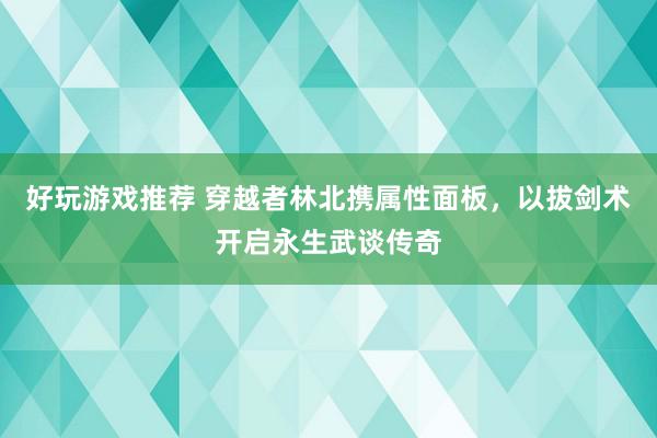 好玩游戏推荐 穿越者林北携属性面板，以拔剑术开启永生武谈传奇