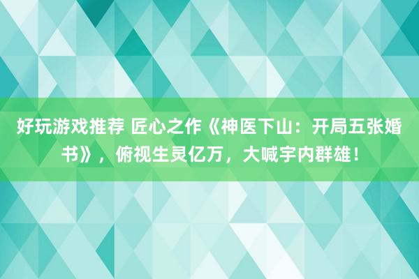 好玩游戏推荐 匠心之作《神医下山：开局五张婚书》，俯视生灵亿万，大喊宇内群雄！