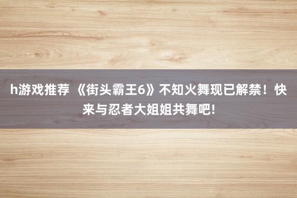 h游戏推荐 《街头霸王6》不知火舞现已解禁！快来与忍者大姐姐共舞吧!