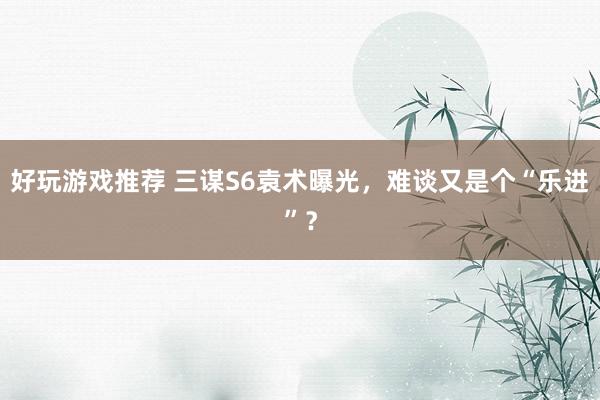 好玩游戏推荐 三谋S6袁术曝光，难谈又是个“乐进”？