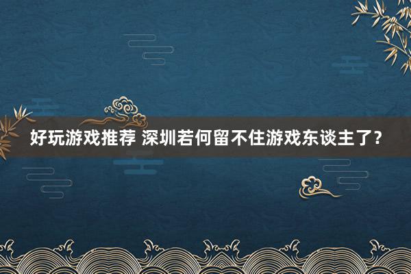 好玩游戏推荐 深圳若何留不住游戏东谈主了？