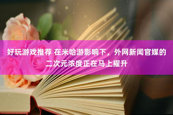 好玩游戏推荐 在米哈游影响下，外网新闻官媒的二次元浓度正在马上擢升