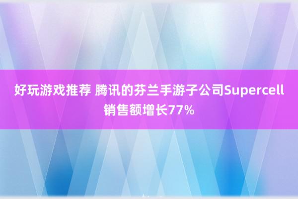 好玩游戏推荐 腾讯的芬兰手游子公司Supercell销售额增长77%