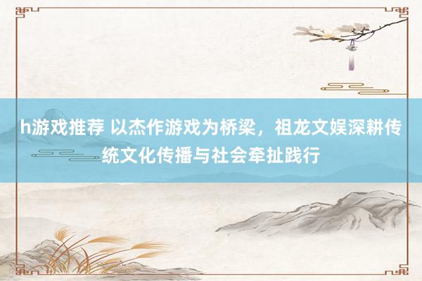 h游戏推荐 以杰作游戏为桥梁，祖龙文娱深耕传统文化传播与社会牵扯践行