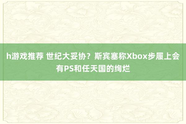 h游戏推荐 世纪大妥协？斯宾塞称Xbox步履上会有PS和任天国的绚烂