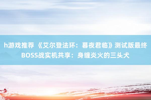 h游戏推荐 《艾尔登法环：暮夜君临》测试版最终BOSS战实机共享：身缠炎火的三头犬