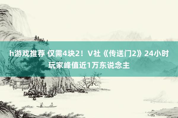 h游戏推荐 仅需4块2！V社《传送门2》24小时玩家峰值近1万东说念主