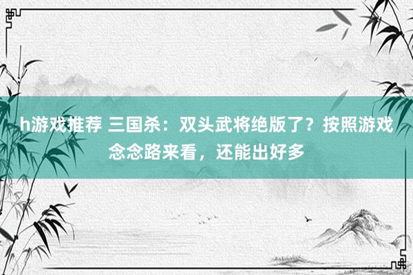 h游戏推荐 三国杀：双头武将绝版了？按照游戏念念路来看，还能出好多