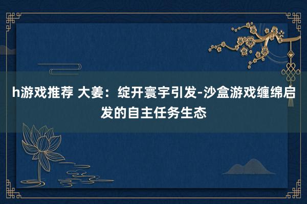 h游戏推荐 大姜：绽开寰宇引发-沙盒游戏缠绵启发的自主任务生态