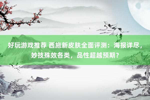 好玩游戏推荐 西施新皮肤全面评测：海报详尽，妙技殊效各类，品性超越预期？