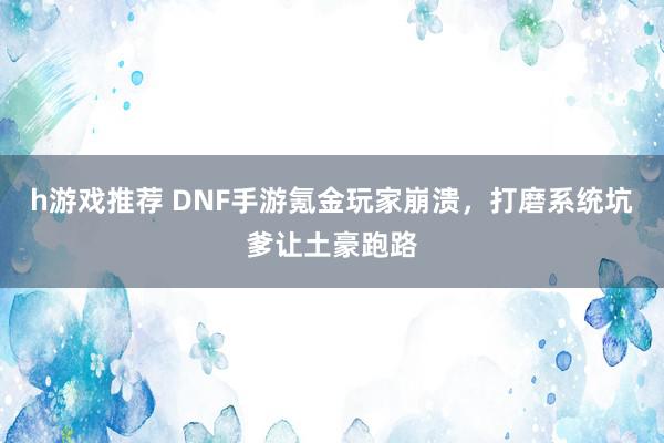 h游戏推荐 DNF手游氪金玩家崩溃，打磨系统坑爹让土豪跑路