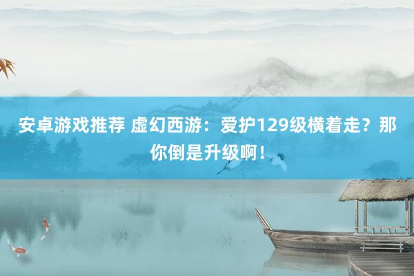 安卓游戏推荐 虚幻西游：爱护129级横着走？那你倒是升级啊！