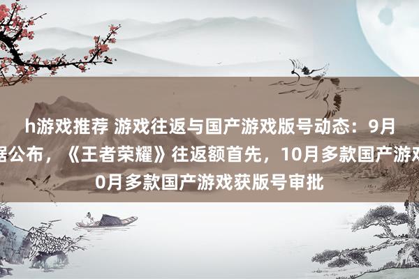 h游戏推荐 游戏往返与国产游戏版号动态：9月手游往返数据公布，《王者荣耀》往返额首先，10月多款国产游戏获版号审批