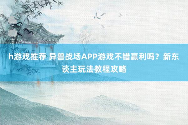 h游戏推荐 异兽战场APP游戏不错赢利吗？新东谈主玩法教程攻略