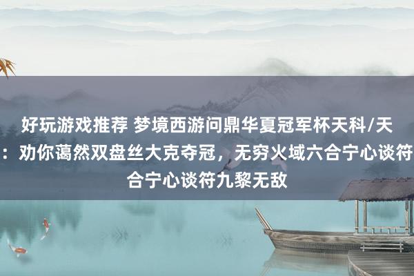 好玩游戏推荐 梦境西游问鼎华夏冠军杯天科/天启组决赛：劝你蔼然双盘丝大克夺冠，无穷火域六合宁心谈符九黎无敌