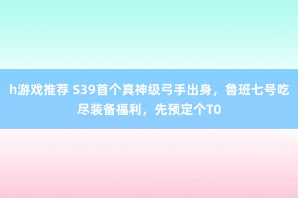 h游戏推荐 S39首个真神级弓手出身，鲁班七号吃尽装备福利，先预定个T0