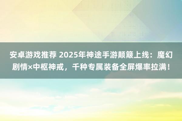 安卓游戏推荐 2025年神途手游颠簸上线：魔幻剧情×中枢神戒，千种专属装备全屏爆率拉满！