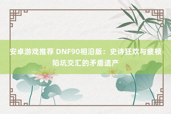 安卓游戏推荐 DNF90相沿版：史诗狂欢与疲顿陷坑交汇的矛盾遗产